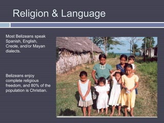 Religion & LanguageMost Belizeans speak Spanish, English, Creole, and/or Mayan dialects. Belizeans enjoy complete religious freedom, and 80% of the population is Christian.