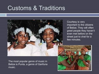 Customs & TraditionsCourtesy is very important to the citizens of Belize. They will often greet people they haven’t even met before on the street just to chat for a few minutes.The most popular genre of music in Belize is Punta, a genre of Garifuna music.