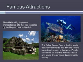 Famous AttractionsAltun Ha is a highly popular archaeological site that was inhabited by the Mayans back in 200 B.C.The Belize Barrier Reef is the top tourist destination in Belize and also the second largest reef system in the world. People come from all over the world to snorkel and scuba dive amongst its remarkable beauty.
