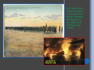 Both Spain and
Britain lay claim
to the land until
Britain defeated
the Spanish in
the battle of St.
George's Cay
(1798)
 