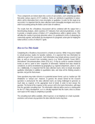 These components are broken down into a series of sub-sections, each containing questions
that probe various aspects of ICT readiness. Some are statistical or quantitative in nature;
others call for information that is more descriptive or qualitative. In order for this study to be
successful, it is important that the data collection teams thoroughly investigate each area in
order to accurately portray the Belize current state of readiness.

The results from the e-Readiness Assessment will be combined with the output from a
Benchmarking Analysis, which examines ICT indicators from selected jurisdictions, in order
to provide a complete picture of Belize’s ICT competitiveness within a global context. This
will allow the country to precisely determine where it is positioned in terms of advancing its
connectivity agenda, and facilitate the development of a pragmatic action plan for helping the
nation achieve a series of critical ICT goals.



How to Use This Guide

Completing the e-Readiness Assessment is a hands-on exercise. While it may prove helpful
to consult previous studies for baseline statistics, it is expected that new information be
collected as part of the assessment. Such information may include primary research of raw
data, as well as research from secondary sources (e.g. World Economic Forum (WEF),
International Telecommunications Union (ITU) etc.). It may be useful to examine historical
trends as well as “point in time” snapshots of information. National level data should be
considered, as well as breakdowns by geography (e.g. regional comparisons, urban vs. rural,
etc.). Additionally, it is important that the data collection teams strive to include descriptive
qualitative information in addition to quantitative data, and show all the thinking around a
question, not just the final answer.

Some questions may make reference to a potential answer format, such as “number per 100
inhabitants” or “annual cost”. However, in general, the answer format for the research
questions is unstructured; the data collection teams are being challenged to generate as
much data as required, at the appropriate level of detail, in order to best answer the
question. The format of the response to this survey is left to the teams themselves, with input
from the specialist consulting team. The information collected will be used as a starting point
for the ICT Policy development, so it is critically important that the teams strive to answer
each aspect of the study as completely as possible.

The consulting team will be available, either in person, or via telephone or e-mail, to provide
assistance and answer any questions the data collection teams may have.




                                       Belize National ICT Policy – e-Readiness Assessment        9
 