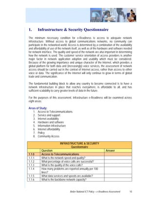 1.      Infrastructure & Security Questionnaire
The minimum necessary condition for e-Readiness is access to adequate network
infrastructure. Without access to global communications networks, no community can
participate in the networked world. Access is determined by a combination of the availability
and affordability of use of the network itself, as well as of the hardware and software needed
for network interface. The quality and speed of the network are also important in determining
how the network is used. The customer service orientation of access providers is another
major factor in network application adoption and usability which must be considered.
Because of the growing importance and unique character of the Internet, which provides a
global platform for both data and (increasingly) voice services, the assessment of network
access should be carried out in the context of Internet access, rather than access to either
voice or data. The significance of the Internet will only continue to grow in terms of global
trade and communication.

The fundamental building block to allow any country to become connected is to have a
network infrastructure in place that reaches everywhere, is affordable to all, and has
sufficient scalability to carry greater levels of data in the future.

For the purposes of this assessment, Infrastructure e-Readiness will be examined across
eight areas:

Areas of Study:
   1. Access to Telecommunications
   2. Service and support
   3. Internet availability
   4. Hardware and software
   5. Information infrastructure
   6. Internet affordability
   7. Policy
   8. Community Access

                            INFRASTRUCTURE & SECURITY
                                   Questionnaire
           Question                                                      Answer
1.1.0      Access to Telecommunications
1.1.1      What is the network speed and quality?
1.1.2      What percentage of voice calls are successful?
1.1.3      What is the quality of the voice calls?
1.1.4      How many problems are reported annually per 100
           lines?
1.1.5      What data services and speeds are available?
1.1.6      What is the backbone network capacity?


                                     Belize National ICT Policy – e-Readiness Assessment   10
 