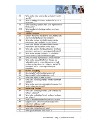 1.1.7    What are the most common dial-up modem transfer
         speeds?
1.1.8    What technology choices are available for access to
         the network?
1.1.9    What technology solutions have been implemented in
         the network?
1.1.10   What broadband technology solutions have been
         deployed?
1.2.0    Service & Support
1.2.1    Who are the service providers for voice, mobile, data
         and Internet and what are their territories?
1.2.2    What is the average time for telephone mainline
         maintenance and installation in urban centres?
1.2.3    What is the average time for telephone mainline
         maintenance and installation in rural areas?
1.2.4    What is the quantity of and qualifications of software
         developers, programmers or computer technicians?
1.2.5    What are the average maintenance costs for the
         various networks that have been deployed?
1.2.6    What percentage of problems are power initiated?
1.2.7    What are the bandwidth offerings (#Megs) and
         subscription ratio for residential customers, small,
         medium and large business customers, and MUSH
         (Municipal, School, University and Hospital)
         customers?
1.3.0    Internet Availability
1.3.1    How many ISPs offer local dial-up access?
1.3.2    How many ISPs offer broadband access?
1.3.3    What is the degree of public access?
1.3.4    What is the availability and type of higher bandwidth
         solutions?
1.3.5    What are the service provider’s plans to expand their
         service offerings and reach?
1.4.0    Hardware & Software
1.4.1    What is the availability of off-the-shelf hardware and
         software solutions?
1.4.2    What is the availability of locally produced hardware
         and software?
1.4.3    What local and international standards are in use?
1.4.4    Is Open-Source software readily available? How
         extensively is it being used?
1.5.0    Information Infrastructure
1.5.1    What is the extent of electrification?
1.5.2    What specific locations have access to


                                  Belize National ICT Policy – e-Readiness Assessment   11
 