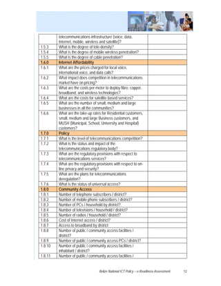 telecommunications infrastructure (voice, data,
         Internet, mobile, wireless and satellite)?
1.5.3    What is the degree of tele-density?
1.5.4    What is the degree of mobile wireless penetration?
1.5.5    What is the degree of cable penetration?
1.6.0    Internet Affordability
1.6.1    What are the prices charged for local voice,
         international voice, and data calls?
1.6.2    What impact does competition in telecommunications
         market have on pricing?
1.6.3    What are the costs per meter to deploy fibre, copper,
         broadband, and wireless technologies?
1.6.4    What are the costs for satellite based services?
1.6.5    What are the number of small, medium and large
         businesses in all the communities?
1.6.6    What are the take-up rates for Residential customers,
         small, medium and large Business customers, and
         MUSH (Municipal, School, University and Hospital)
         customers?
1.7.0    Policy
1.7.1    What is the level of telecommunications competition?
1.7.2    What is the status and impact of the
         telecommunications regulatory body?
1.7.3    What are the regulatory provisions with respect to
         telecommunications services?
1.7.4    What are the regulatory provisions with respect to on-
         line privacy and security?
1.7.5    What are the plans for telecommunications
         deregulation?
1.7.6    What is the status of universal access?
1.8.0    Community Access
1.8.1    Number of telephone subscribers / district?
1.8.2    Number of mobile phone subscribers / district?
1.8.3    Number of PCs / household by district?
1.8.4    Number of televisions / household / district?
1.8.5    Number of radios / household / district?
1.8.6    Cost of Internet access / district?
1.8.7    Access to broadband by district
1.8.8    Number of public / community access facilities /
         district?
1.8.9    Number of public / community access PCs / district?
1.8.10   Number of public / community access facilities /
         inhabitant / district?
1.8.11   Number of public / community access facilities /


                                  Belize National ICT Policy – e-Readiness Assessment   12
 