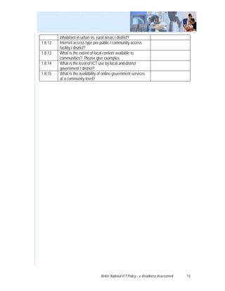inhabitant in urban vs. rural areas / district?
1.8.12   Internet access type per public / community access
         facility / district?
1.8.13   What is the extent of local content available to
         communities? Please give examples.
1.8.14   What is the level of ICT use by local and district
         government / district?
1.8.15   What is the availability of online government services
         at a community level?




                                   Belize National ICT Policy – e-Readiness Assessment   13
 