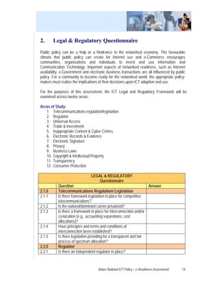2.      Legal & Regulatory Questionnaire
Public policy can be a help or a hindrance to the networked economy. The favourable
climate that public policy can create for Internet use and e-Commerce encourages
communities, organizations and individuals to invest and use Information and
Communication Technology. Important aspects of networked readiness, such as Internet
availability, e-Government and electronic business transactions are all influenced by public
policy. For a community to become ready for the networked world, the appropriate policy-
makers must realize the implications of their decisions upon ICT adoption and use.

For the purposes of this assessment, the ICT Legal and Regulatory Framework will be
examined across twelve areas:

Areas of Study:
   1. Telecommunications regulation/legislation
   2. Regulator
   3. Universal Access
   4. Trade & Investment
   5. Inappropriate Content & Cyber Crimes
   6. Electronic Records & Evidence
   7. Electronic Signature
   8. Privacy
   9. Business Laws
   10. Copyright & Intellectual Property
   11. Transparency
   12. Consumer Protection

                                LEGAL & REGULATORY
                                    Questionnaire
           Question                                                  Answer
2.1.0      Telecommunications Regulation/ Legislation
2.1.1      Is there framework legislation in place for competitive
           telecommunications?
2.1.2      Is the national/dominant carrier privatized?
2.1.3      Is there a framework in place for interconnection and/or
           co-location (e.g., accounting separations, cost
           allocations)?
2.1.4      Have principles and terms and conditions of
           interconnection been established?
2.1.5      Is there legislation providing for a transparent and fair
           process of spectrum allocation?
2.2.0      Regulator
2.2.1      Is there an independent regulator in place?



                                    Belize National ICT Policy – e-Readiness Assessment   14
 