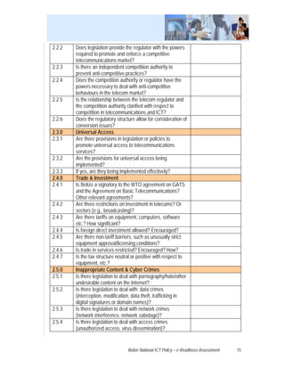 2.2.2   Does legislation provide the regulator with the powers
        required to promote and enforce a competitive
        telecommunications market?
2.2.3   Is there an independent competition authority to
        prevent anti-competitive practices?
2.2.4   Does the competition authority or regulator have the
        powers necessary to deal with anti-competitive
        behaviours in the telecom market?
2.2.5   Is the relationship between the telecom regulator and
        the competition authority clarified with respect to
        competition in telecommunications and ICT?
2.2.6   Does the regulatory structure allow for consideration of
        conversion issues?
2.3.0   Universal Access
2.3.1   Are there provisions in legislation or policies to
        promote universal access to telecommunications
        services?
2.3.2   Are the provisions for universal access being
        implemented?
2.3.3   If yes, are they being implemented effectively?
2.4.0   Trade & Investment
2.4.1   Is Belize a signatory to the WTO agreement on GATS
        and the Agreement on Basic Telecommunications?
        Other relevant agreements?
2.4.2   Are there restrictions on investment in telecoms? Or
        sectors (e.g., broadcasting)?
2.4.3   Are there tariffs on equipment, computers, software
        etc.? How significant?
2.4.4   Is foreign direct investment allowed? Encouraged?
2.4.5   Are there non-tariff barriers, such as unusually strict
        equipment approval/licensing conditions?
2.4.6   Is trade in services restricted? Encouraged? How?
2.4.7   Is the tax structure neutral or positive with respect to
        equipment, etc.?
2.5.0   Inappropriate Content & Cyber Crimes
2.5.1   Is there legislation to deal with pornography/hate/other
        undesirable content on the Internet?
2.5.2   Is there legislation to deal with: data crimes
        (interception, modification, data theft, trafficking in
        digital signatures or domain names)?
2.5.3   Is there legislation to deal with network crimes
        (network interference, network sabotage)?
2.5.4   Is there legislation to deal with access crimes
        (unauthorized access, virus dissemination)?


                                  Belize National ICT Policy – e-Readiness Assessment   15
 