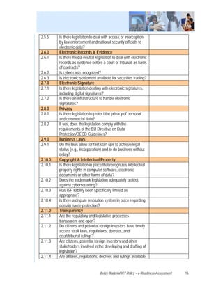 2.5.5    Is there legislation to deal with access or interception
         by law enforcement and national security officials to
         electronic data?
2.6.0    Electronic Records & Evidence
2.6.1    Is there media-neutral legislation to deal with electronic
         records as evidence before a court or tribunal; as basis
         of contracts?
2.6.2    Is cyber cash recognized?
2.6.3    Is electronic settlement available for securities trading?
2.7.0    Electronic Signature
2.7.1    Is there legislation dealing with electronic signatures,
         including digital signatures?
2.7.2    Is there an infrastructure to handle electronic
         signatures?
2.8.0    Privacy
2.8.1    Is there legislation to protect the privacy of personal
         and commercial data?
2.8.2    If yes, does the legislation comply with the
         requirements of the EU Directive on Data
         Protection/OECD Guidelines?
2.9.0    Business Laws
2.9.1    Do the laws allow for fast start-ups to achieve legal
         status (e.g., incorporation) and to do business without
         delay?
2.10.0   Copyright & Intellectual Property
2.10.1   Is there legislation in place that recognizes intellectual
         property rights in computer software, electronic
         documents or other forms of data?
2.10.2   Does the trademark legislation adequately protect
         against cybersquatting?
2.10.3   Has ISP liability been specifically limited as
         appropriate?
2.10.4   Is there a dispute resolution system in place regarding
         domain name protection?
2.11.0   Transparency
2.11.1   Are the regulatory and legislative processes
         transparent and open?
2.11.2   Do citizens and potential foreign investors have timely
         access to all laws, regulations, decrees, and
         court/tribunal rulings?
2.11.3   Are citizens, potential foreign investors and other
         stakeholders involved in the developing and drafting of
         legislation?
2.11.4   Are all laws, regulations, decrees and rulings available


                                    Belize National ICT Policy – e-Readiness Assessment   16
 
