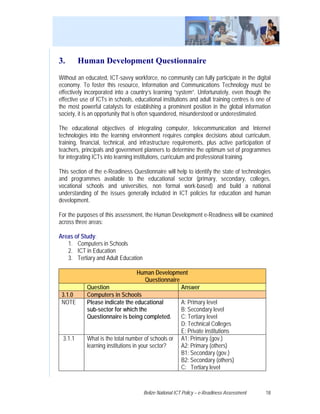 3.       Human Development Questionnaire
Without an educated, ICT-savvy workforce, no community can fully participate in the digital
economy. To foster this resource, Information and Communications Technology must be
effectively incorporated into a country’s learning “system”. Unfortunately, even though the
effective use of ICTs in schools, educational institutions and adult training centres is one of
the most powerful catalysts for establishing a prominent position in the global information
society, it is an opportunity that is often squandered, misunderstood or underestimated.

The educational objectives of integrating computer, telecommunication and Internet
technologies into the learning environment requires complex decisions about curriculum,
training, financial, technical, and infrastructure requirements, plus active participation of
teachers, principals and government planners to determine the optimum set of programmes
for integrating ICTs into learning institutions, curriculum and professional training.

This section of the e-Readiness Questionnaire will help to identify the state of technologies
and programmes available to the educational sector (primary, secondary, colleges,
vocational schools and universities, non formal work-based) and build a national
understanding of the issues generally included in ICT policies for education and human
development.

For the purposes of this assessment, the Human Development e-Readiness will be examined
across three areas:

Areas of Study:
   1. Computers in Schools
   2. ICT in Education
   3. Tertiary and Adult Education

                                    Human Development
                                        Questionnaire
            Question                                  Answer
 3.1.0      Computers in Schools
 NOTE       Please indicate the educational           A: Primary level
            sub-sector for which the                  B: Secondary level
            Questionnaire is being completed.         C: Tertiary level
                                                      D: Technical Colleges
                                                      E: Private institutions
 3.1.1      What is the total number of schools or A1: Primary (gov.)
            learning institutions in your sector?     A2: Primary (others)
                                                      B1: Secondary (gov.)
                                                      B2: Secondary (others)
                                                      C: Tertiary level



                                     Belize National ICT Policy – e-Readiness Assessment    18
 