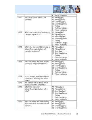 E: Private institutions
3.1.10   What is the ratio of learner’s per           A1: Primary (gov.)
         computer?                                    A2: Primary (others)
                                                      B1: Secondary (gov.)
                                                      B2: Secondary (others)
                                                      C: Tertiary
                                                      D: Technical Colleges
                                                      E: Private institutions
3.3.11   What is the target ratio of students per     A1: Primary (gov.)
         computer in your sector?                     A2: Primary (others)
                                                      B1: Secondary (gov.)
                                                      B2: Secondary (others)
                                                      C: Tertiary
                                                      D: Technical Colleges
                                                      E: Private institutions
3.1.12   What is the number and percentage of         A1: Primary (gov.)
         schools/learning institutions with           A2: Primary (others)
         computer labs/rooms?                         B1: Secondary
                                                      B2: Secondary (others)
                                                      C: Tertiary
                                                      D: Technical Colleges
                                                      E: Private institutions
3.2.13   What percentage of schools provide           A1: Primary (gov.)
         security for computer labs/rooms?            A2: Primary (others)
                                                      B1: Secondary (gov.)
                                                      B2: Secondary (others)
                                                      C: Tertiary
                                                      D: Technical Colleges
                                                      E: Private institutions
3.2.14   Is the computer lab available for use
         by the local community after school
         hours?
3.2.15   Are learners with disabilities able to
         access specialized computers?
3.1.16   What is the number of                        A1: Primary (gov.)
         schools/learning institutions with a         A2: Primary (others)
         LAN?                                         B1: Secondary (gov.)
                                                      B2: Secondary (others)
                                                      C: Tertiary
                                                      D: Technical Colleges
                                                      E: Private institutions
3.1.17   What percentage of schools/learning          A1: Primary (gov.)
         institutions utilize Internet access for     A2: Primary (others)
         learners?                                    B1: Secondary (gov.)
                                                      B2: Secondary (others)


                                    Belize National ICT Policy – e-Readiness Assessment   20
 