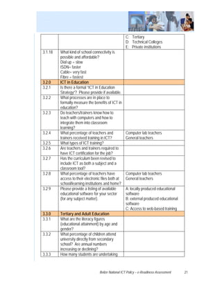 C: Tertiary
                                                    D: Technical Colleges
                                                    E: Private institutions
3.1.18   What kind of school connectivity is
         possible and affordable?
         Dial up = slow
         ISDN= faster
         Cable= very fast
         Fibre = fastest
3.2.0    ICT in Education
3.2.1    Is there a formal “ICT in Education
         Strategy”? Please provide if available.
3.2.2    What processes are in place to
         formally measure the benefits of ICT in
         education?
3.2.3    Do teachers/trainers know how to
         teach with computers and how to
         integrate them into classroom
         learning?
3.2.4    What percentage of teachers and            Computer lab teachers
         trainers received training in ICT?         General teachers
3.2.5    What types of ICT training?
3.2.6    Are teachers and trainers required to
         have ICT certification for the job?
3.2.7    Has the curriculum been revised to
         include ICT as both a subject and a
         classroom tool?
3.2.8    What percentage of teachers have           Computer lab teachers
         access to their electronic files both at   General teachers
         school/learning institutions and home?
3.2.9    Please provide a listing of available      A: locally produced educational
         educational software for your sector       software
         (for any subject matter).                  B: external produced educational
                                                    software
                                                    C: Access to web-based training
3.3.0    Tertiary and Adult Education
3.3.1    What are the literacy figures
         (educational attainment) by age and
         gender?
3.3.2    What percentage of children attend
         university directly from secondary
         school? Are annual numbers
         increasing or declining?
3.3.3    How many students are undertaking



                                  Belize National ICT Policy – e-Readiness Assessment   21
 