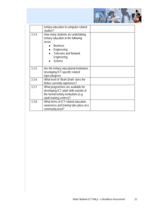 tertiary education in computer related
        studies?
3.3.4   How many students are undertaking
        tertiary education in the following
        areas:
             • Business
             • Engineering
             • Telecoms and Network
                  Engineering
             • Science

3.3.5   Are the tertiary educational institutions
        developing ICT-specific related
        topics/degrees
3.3.6   What level of “Brain Drain” does the
        Belize currently experience?
3.3.7   What programmes are available for
        developing ICT adult skills outside of
        the formal tertiary institutions (e.g.
        adult training centres)?
3.3.8   What forms of ICT related education,
        awareness and training take place at a
        community level?




                                  Belize National ICT Policy – e-Readiness Assessment   22
 