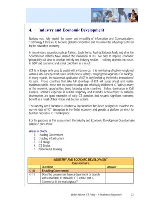 4.      Industry and Economic Development
Nations must fully exploit the power and versatility of Information and Communications
Technology if they are to become globally competitive and maximize the advantages offered
by the networked economy.

In recent years, countries such as Taiwan, South Korea, Austria, Estonia, Malta and all of the
Scandinavian nations have utilized the innovation of ICT not only to improve economic
productivity but also to develop entirely new industry sectors – realizing dramatic increases
in GDP and economic and social conditions as a result.

ICT is no longer only used to assist with e-Commerce. It is now being effectively employed
within a wide variety of industries and business settings, ranging from Agriculture to Zoology.
In many regards, the successful application of ICT is only limited by the level of innovation of
its user. Those countries that take full advantage of ICT will surge ahead and realize
maximum benefit, those that are slower to adopt and effectively implement ICT will see many
of the economic opportunities being taken by other countries. India’s dominance in Call
Centres, Finland’s expertise in cellular telephony and Ireland’s achievements in software
development are good examples of early ICT adopters that secured significant economic
benefit as a result of their vision and decisive actions.

The Industry and Economic e-Readiness Questionnaire has been designed to establish the
current state of ICT absorption in the Belize economy and provide a platform on which to
build an innovative ICT marketplace.

For the purposes of this assessment, the Industry and Economic Development Questionnaire
will focus on 5 areas:

Areas of Study:
   1. Enabling Government
   2. Enabling Infrastructure
   3. ICT Usage
   4. ICT Sector
   5. Personnel & Training


                     INDUSTRY AND ECONOMIC DEVELOPMENT
                                     Questionnaire
           Question                                        Answer
4.1.0      Enabling Government
4.1.1      Does the government have a department or branch
           with a mandate to stimulate ICT uptake and e-
           Commerce in the marketplace?



                                      Belize National ICT Policy – e-Readiness Assessment    23
 