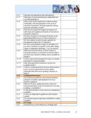 4.1.2    How does this department work with industry?
4.1.3    What types of government/industry collaboration are
         currently taking place?
4.1.4    What is done by the department to influence/clarify
         marketplace rules through policies in the areas of
         electronic transactions, electronic payments, privacy
         protection and online security?
4.1.5    How does the department support development of
         other legal and regulatory frameworks of relevance to
         electronic commerce?
4.1.6    Are there incentives to encourage the private sector
         (particularly SMEs) to use ICT and e-Commerce?
4.1.7    Are there policies to attract foreign capital for the
         development of domestic ICT industries?
4.1.8    Are there sectoral policies in place to strengthen ICT
         use and e-Commerce in specific sectors where Belize
         enjoys a comparative advantage – e.g. Eco-tourism?
4.1.9    What tax or fiscal incentives are there in place to
         encourage business or consumers to transact online?
         Are there any e-Business funding sources available for
         MSMEs?
4.1.10   Is there a government programme in place to stimulate
         innovation or entrepreneurship?
4.1.11   How many government to business services are
         available on-line?
4.1.12   Is there a central government site from which business
         users can access government services and/or
         information that will assist in growing e-Business in
         Belize?
4.2.0    Enabling Infrastructure
4.2.1    Are infrastructure platforms and technical standards
         adequate to facilitate rapid deployment of new e-
         Business solutions?
4.2.2    What are the price, quality and service aspects of
         telecommunications services for businesses? Are they
         enabling – or prohibitive?
4.2.3    Is telecommunications service and access ubiquitously
         available?
4.2.4    Is there an independent regulator for tariff and price
         control?
4.2.5    Are electronic payment gateways and platforms readily
         available?
4.3.0    ICT Usage
4.3.1    Do businesses see the Internet as a strategic tool?


                                  Belize National ICT Policy – e-Readiness Assessment   24
 