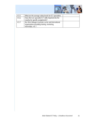4.5.5   What are the average salary levels for ICT specialists
4.5.6   How often are specialist ICT skills imported into the
        country for specific assignments?
4.5.7   Are there linkages to private sector and international
        organisations providing training, mentoring,
        internships, etc.?




                                 Belize National ICT Policy – e-Readiness Assessment   26
 