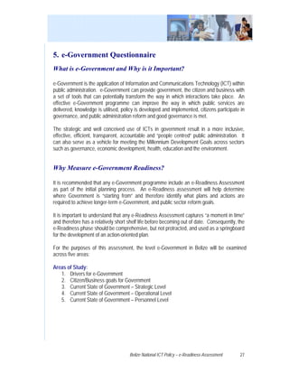5. e-Government Questionnaire
What is e-Government and Why is it Important?

e-Government is the application of Information and Communications Technology (ICT) within
public administration. e-Government can provide government, the citizen and business with
a set of tools that can potentially transform the way in which interactions take place. An
effective e-Government programme can improve the way in which public services are
delivered, knowledge is utilised, policy is developed and implemented, citizens participate in
governance, and public administration reform and good governance is met.

The strategic and well conceived use of ICTs in government result in a more inclusive,
effective, efficient, transparent, accountable and “people centred” public administration. It
can also serve as a vehicle for meeting the Millennium Development Goals across sectors
such as governance, economic development, health, education and the environment.


Why Measure e-Government Readiness?

It is recommended that any e-Government programme include an e-Readiness Assessment
as part of the initial planning process. An e-Readiness assessment will help determine
where Government is “starting from” and therefore identify what plans and actions are
required to achieve longer-term e-Government, and public sector reform goals.

It is important to understand that any e-Readiness Assessment captures “a moment in time”
and therefore has a relatively short shelf life before becoming out of date. Consequently, the
e-Readiness phase should be comprehensive, but not protracted, and used as a springboard
for the development of an action-oriented plan.

For the purposes of this assessment, the level e-Government in Belize will be examined
across five areas:

Areas of Study:
   1. Drivers for e-Government
   2. Citizen/Business goals for Government
   3. Current State of Government – Strategic Level
   4. Current State of Government – Operational Level
   5. Current State of Government – Personnel Level




                                     Belize National ICT Policy – e-Readiness Assessment   27
 
