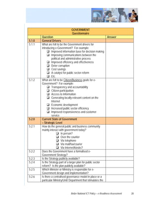 GOVERNMENT
                                  Questionnaire
        Question                                                      Answer
5.1.0   General Drivers
5.1.1   What are felt to be the Government drivers for
        introducing e-Government? For example:
                 Improved information base for decision making
                 Improving communications between the
                 political and administrative process
                 Improved efficiency and effectiveness
                 Deter corruption
                 Cost savings
                 A catalyst for public sector reform
                 Etc.
5.1.2   What are felt to be Citizen/Business goals for e-
        Government? For example:
                 Transparency and accountability
                 Citizen participation
                 Access to Information
                 Generating locally-relevant content on the
                 Internet
                 Economic development
                 Increased public sector efficiency
                 Improved responsiveness and customer
                 service
5.2.0   Current State of Government
        – Strategic Level
5.2.1   How do the general public and business community
        mainly interact with government today?
                           In person?
                           Over the counter
                           Via telephone
                           Via mail/fax/courier
                           Via Internet/kiosks?
5.2.2   Does the Government have a formalised e-
        Government Strategy?
5.2.3   Is the Strategy publicly available?
5.2.4   Is the Strategy part of a larger plan for public sector
        reform? Is the plan publicly available?
5.2.5   Which Minister or Ministry is responsible for e-
        Government design and implementation?
5.2.6   Is there a centralised governance model in place or a
        particular Ministry/Unit/ Department that stimulates the



                                  Belize National ICT Policy – e-Readiness Assessment   28
 