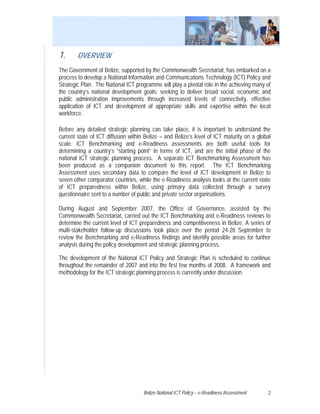 1.      OVERVIEW
The Government of Belize, supported by the Commonwealth Secretariat, has embarked on a
process to develop a National Information and Communications Technology (ICT) Policy and
Strategic Plan. The National ICT programme will play a pivotal role in the achieving many of
the country’s national development goals; seeking to deliver broad social, economic and
public administration improvements through increased levels of connectivity, effective
application of ICT and development of appropriate skills and expertise within the local
workforce.

Before any detailed strategic planning can take place, it is important to understand the
current state of ICT diffusion within Belize – and Belize’s level of ICT maturity on a global
scale. ICT Benchmarking and e-Readiness assessments are both useful tools for
determining a country’s “starting point” in terms of ICT, and are the initial phase of the
national ICT strategic planning process. A separate ICT Benchmarking Assessment has
been produced as a companion document to this report. The ICT Benchmarking
Assessment uses secondary data to compare the level of ICT development in Belize to
seven other comparator countries, while the e-Readiness analysis looks at the current state
of ICT preparedness within Belize, using primary data collected through a survey
questionnaire sent to a number of public and private sector organisations.

During August and September 2007, the Office of Governance, assisted by the
Commonwealth Secretariat, carried out the ICT Benchmarking and e-Readiness reviews to
determine the current level of ICT preparedness and competitiveness in Belize. A series of
multi-stakeholder follow-up discussions took place over the period 24-28 September to
review the Benchmarking and e-Readiness findings and identify possible areas for further
analysis during the policy development and strategic planning process.

The development of the National ICT Policy and Strategic Plan is scheduled to continue
throughout the remainder of 2007 and into the first few months of 2008. A framework and
methodology for the ICT strategic planning process is currently under discussion.




                                     Belize National ICT Policy – e-Readiness Assessment   2
 