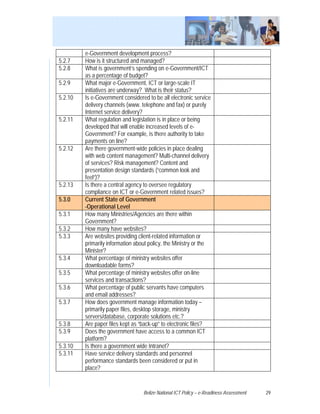 e-Government development process?
5.2.7    How is it structured and managed?
5.2.8    What is government’s spending on e-Government/ICT
         as a percentage of budget?
5.2.9    What major e-Government, ICT or large-scale IT
         initiatives are underway? What is their status?
5.2.10   Is e-Government considered to be all electronic service
         delivery channels (www. telephone and fax) or purely
         Internet service delivery?
5.2.11   What regulation and legislation is in place or being
         developed that will enable increased levels of e-
         Government? For example, is there authority to take
         payments on line?
5.2.12   Are there government-wide policies in place dealing
         with web content management? Multi-channel delivery
         of services? Risk management? Content and
         presentation design standards (“common look and
         feel”)?
5.2.13   Is there a central agency to oversee regulatory
         compliance on ICT or e-Government related issues?
5.3.0    Current State of Government
         -Operational Level
5.3.1    How many Ministries/Agencies are there within
         Government?
5.3.2    How many have websites?
5.3.3    Are websites providing client-related information or
         primarily information about policy, the Ministry or the
         Minister?
5.3.4    What percentage of ministry websites offer
         downloadable forms?
5.3.5    What percentage of ministry websites offer on-line
         services and transactions?
5.3.6    What percentage of public servants have computers
         and email addresses?
5.3.7    How does government manage information today –
         primarily paper files, desktop storage, ministry
         servers/database, corporate solutions etc.?
5.3.8    Are paper files kept as “back-up” to electronic files?
5.3.9    Does the government have access to a common ICT
         platform?
5.3.10   Is there a government wide Intranet?
5.3.11   Have service delivery standards and personnel
         performance standards been considered or put in
         place?


                                  Belize National ICT Policy – e-Readiness Assessment   29
 