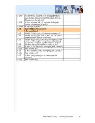 5.3.12     Have technical standards been developed for topics
           such as Data Management and Integration, Network
           Management, Security etc?
5.3.13     Is there a general policy or legislation dealing with
           records management (archives)?
5.3.13.a   Is it publicly available?
5.4.0      Current State of Government
           - Personnel Level
5.4.1      What is the average age of civil service employees?
5.4.2      What is the average number of years that civil service
           employees have spent in the service?
5.4.3      What is the percentage of civil service employees with
           an equivalent of college or higher education degree?
5.4.4      Are there training facilities for the public service?
5.4.5      Is there ICT/e-Government training for public servants?
5.4.5.a    How effective is it?
5.4.6      Is there customer service training for public servants?
5.4.6.a    How effective is it?
5.4.7      Is there change management training for public
           servants?
5.4.7.a    How effective is it?




                                    Belize National ICT Policy – e-Readiness Assessment   30
 