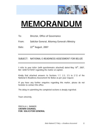MEMORANDUM
To:          Director, Office of Governance

From:        Solicitor General, Attorney General’s Ministry

Date:        22nd August, 2007




SUBJECT: NATIONAL E-READINESS ASSESSMENT FOR BELIZE


I refer to your letter (with questionnaire attached) dated May 18th, 2007,
Ref. GEN/13/10/07 regarding the matter at caption.

Kindly find attached answers to Sections 1.7, 2.3, 2.5 to 2.12 of the
National E-Readiness Assessment for Belize as per your request.

If you have any further enquiries regarding this matter, please do not
hesitate to contact this office.

The delay in submitting the completed sections is deeply regretted.


Yours sincerely,



PRICILLA J. BANNER
CROWN COUNSEL
FOR: SOLICITOR GENERAL




                              Belize National ICT Policy – e-Readiness Assessment   32
 