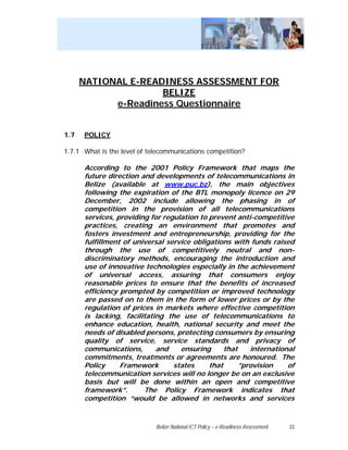 NATIONAL E-READINESS ASSESSMENT FOR
                     BELIZE
            e-Readiness Questionnaire


1.7   POLICY

1.7.1 What is the level of telecommunications competition?

      According to the 2001 Policy Framework that maps the
      future direction and developments of telecommunications in
      Belize (available at www.puc.bz), the main objectives
      following the expiration of the BTL monopoly licence on 29
      December, 2002 include allowing the phasing in of
      competition in the provision of all telecommunications
      services, providing for regulation to prevent anti-competitive
      practices, creating an environment that promotes and
      fosters investment and entrepreneurship, providing for the
      fulfillment of universal service obligations with funds raised
      through the use of competitively neutral and non-
      discriminatory methods, encouraging the introduction and
      use of innovative technologies especially in the achievement
      of universal access, assuring that consumers enjoy
      reasonable prices to ensure that the benefits of increased
      efficiency prompted by competition or improved technology
      are passed on to them in the form of lower prices or by the
      regulation of prices in markets where effective competition
      is lacking, facilitating the use of telecommunications to
      enhance education, health, national security and meet the
      needs of disabled persons, protecting consumers by ensuring
      quality of service, service standards and privacy of
      communications,       and    ensuring      that    international
      commitments, treatments or agreements are honoured. The
      Policy     Framework       states     that      ”provision    of
      telecommunication services will no longer be on an exclusive
      basis but will be done within an open and competitive
      framework”.       The Policy Framework indicates that
      competition “would be allowed in networks and services


                             Belize National ICT Policy – e-Readiness Assessment   33
 