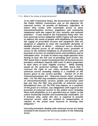 1.7.6 What is the status of universal access?

      In its 2001 Framework Policy, the Government of Belize and
      the Public Utilities Commission saw as the objective for
      universal service “to provide all Belizeans, regardless of
      where they reside, with reasonable access to basic
      telecommunications services, payphones and community
      telephones with due regard for cost, benefits and national
      priorities”. It was noted in the Framework Policy that “the
      new universal service obligation (USO) regime will also have
      to address the needs of people with disabilities by requiring
      the supply of prescribed services and equipment that are
      designed or adapted to meet the reasonable demands of
      disabled persons in Belize.” Universal service therefore
      entails assured access to all existing users, provision of
      access to the national telephone to all potential users, and
      provision of service on standard terms and conditions and at
      affordable rates. In order to relieve any single operator from
      having to bear the full cost of providing such service, the
      PUC noted that it would recommend that all licensed service
      providers contribute towards USO costs in direct proportion
      to their share of total “eligible revenue”. While funding
      would be the preferred method, the PUC noted that it
      reserved the right to use other methods of providing
      universal service including making it a condition of the
      licence given to the service provider. Section 34 of the
      Telecommunications Act, “Universal Access Fund,” provides
      that: “(1) The PUC may establish a fund into which providers
      of telecommunications services (public and private) shall
      pay any fees the PUC may prescribe as universal access
      development fees; (2) The PUC may impose, as a condition
      of the grant of a licence, any obligations with regard to the
      provision of universal service to the widest users including
      those with disabilities or in a specified area or region, to the
      extent technically feasible and economically reasonable; (3)
      A licensee who, under this Act, is required to provide
      universal service shall be entitled to compensation in
      relation to the actual costs incurred in meeting that
      obligation.”

      Currently provisions dealing with universal access are being
      included in the licences for service providers in the following
      terms:


                              Belize National ICT Policy – e-Readiness Assessment   36
 