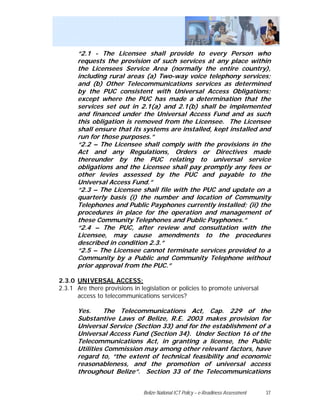 “2.1 - The Licensee shall provide to every Person who
      requests the provision of such services at any place within
      the Licensees Service Area (normally the entire country),
      including rural areas (a) Two-way voice telephony services;
      and (b) Other Telecommunications services as determined
      by the PUC consistent with Universal Access Obligations;
      except where the PUC has made a determination that the
      services set out in 2.1(a) and 2.1(b) shall be implemented
      and financed under the Universal Access Fund and as such
      this obligation is removed from the Licensee. The Licensee
      shall ensure that its systems are installed, kept installed and
      run for those purposes.”
      “2.2 – The Licensee shall comply with the provisions in the
      Act and any Regulations, Orders or Directives made
      thereunder by the PUC relating to universal service
      obligations and the Licensee shall pay promptly any fees or
      other levies assessed by the PUC and payable to the
      Universal Access Fund.”
      “2.3 – The Licensee shall file with the PUC and update on a
      quarterly basis (i) the number and location of Community
      Telephones and Public Payphones currently installed; (ii) the
      procedures in place for the operation and management of
      these Community Telephones and Public Payphones.”
      “2.4 – The PUC, after review and consultation with the
      Licensee, may cause amendments to the procedures
      described in condition 2.3.”
      “2.5 – The Licensee cannot terminate services provided to a
      Community by a Public and Community Telephone without
      prior approval from the PUC.”

2.3.0 UNIVERSAL ACCESS:
2.3.1 Are there provisions in legislation or policies to promote universal
      access to telecommunications services?

      Yes.     The Telecommunications Act, Cap. 229 of the
      Substantive Laws of Belize, R.E. 2003 makes provision for
      Universal Service (Section 33) and for the establishment of a
      Universal Access Fund (Section 34). Under Section 16 of the
      Telecommunications Act, in granting a license, the Public
      Utilities Commission may among other relevant factors, have
      regard to, “the extent of technical feasibility and economic
      reasonableness, and the promotion of universal access
      throughout Belize”. Section 33 of the Telecommunications


                               Belize National ICT Policy – e-Readiness Assessment   37
 
