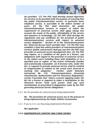 Act provides: “(1) The PUC shall develop annual objectives
      for services to be provided with the purpose of ensuring that
      the public telecommunication service, in particular basic
      telephone service, is accessible to the widest number of
      users; (2) The PUC shall determine the public
      telecommunications services in respect of which the
      requirement of universal service shall apply taking into
      account the needs of the public, affordability of the service
      and advances in technology; (3) The PUC shall develop the
      regulations and any conditions for the provision of public
      telecommunications services with respect to universal
      service obligation.” Section 34 of the Telecommunications
      Act “Universal Access Fund” provides that: “(1) The PUC may
      establish a fund into which providers of telecommunications
      services (public and private) shall pay any fees the PUC may
      prescribe as universal access development fees; (2) The PUC
      may impose, as a condition of the grant of a licence, any
      obligations with regard to the provision of universal service
      to the widest users including those with disabilities or in a
      specified area or region, to the extent technically feasible
      and economically reasonable; (3) A licensee who, under this
      Act, is required to provide universal service shall be entitled
      to compensation in relation to the actual costs incurred in
      meeting that obligation.”         Further, under Statutory
      Instrument No. 110, “Telecommunications (Licensing
      Classification, Authorisation and Fee Structure) Regulations,
      section 9 provides that “where a person applying under the
      Act for a licence is required to make a contribution to the
      Universal Access Fund such person shall pay such
      contributions as prescribed in Regulations made by the PUC
      governing Universal Service Obligations.”

2.3.2 Are the provisions for universal access being implemented?

      No. The provisions for universal access are in the process of
      being implemented by the Public Utilities Commission.

2.3.3 If yes to 2.3.2, are they being implemented effectively?

      Not applicable.

2.5.0 INAPPROPRIATE CONTENT AND CYBER CRIMES



                              Belize National ICT Policy – e-Readiness Assessment   38
 