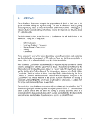 2.       APPROACH

The e-Readiness Assessment analyzed the preparedness of Belize to participate in the
global information society and digital economy. The level of e-Readiness was gauged by
assessing maturity across a series of Information and Communications Technology (ICT)
indicators that are considered key in facilitating national development and delivering broad
ICT-related benefits.

The Assessment focused on the five areas of development that will likely feature in the
National ICT Policy and Strategic Plan:

     •   ICT Infrastructure
     •   Legal and Regulatory Framework
     •   Human Resource Development
     •   Industry
     •   Government

These components were further broken down into a series of sub-sections, each containing
questions that probe various aspects of ICT readiness. Some are statistical or quantitative in
nature; others call for information that is more descriptive or qualitative.

An e-Readiness Questionnaire was formulated (see Appendix A) and forwarded to various
Ministries and agencies within the Government of Belize. These included the Ministry of the
Attorney General, Ministry of Education, Ministry of Foreign Trade, Ministry of Public Service
and the Ministry of the Solicitor General. The document was also sent to the Public Utilities
Commission, Statistical Institute of Belize, University of Belize, Galen University, the Belize
Chamber of Commerce and Industry and a selection of local companies. Response to the
Questionnaire was limited however it did provide sufficient information to develop a
reasonable understanding of the current state of ICT readiness within Belize. Feedback from
the various participants can be found at Appendix B.

The results from the e-Readiness Assessment will be combined with the output from the ICT
Benchmarking Analysis in order to provide a complete picture of Belize ICT competitiveness
within a global context. This will allow the country to precisely determine where it is
positioned in terms of advancing its connectivity agenda, and facilitate the development of a
pragmatic action plan for helping the nation achieve a series of critical ICT goals.




                                     Belize National ICT Policy – e-Readiness Assessment     3
 
