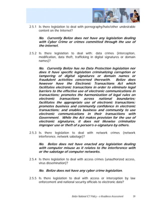 2.5.1 Is there legislation to deal with pornography/hate/other undesirable
      content on the Internet?

      No. Currently Belize does not have any legislation dealing
      with Cyber Crime or crimes committed through the use of
      the internet.

2.5.2 Is there legislation to deal with: data crimes (interception,
      modification, data theft, trafficking in digital signatures or domain
      names)?

      No. Currently Belize has no Data Protection legislation nor
      does it have specific legislation criminalizing corruption or
      tampering of digital signatures or domain names or
      fraudulent activities concerned therewith.         Belize does
      however have the Electronic Transactions Act which
      facilitates electronic transactions in order to eliminate legal
      barriers to the effective use of electronic communications in
      transactions; promotes the harmonization of legal rules on
      electronic transactions across national boundaries;
      facilitates the appropriate use of electronic transactions;
      promotes business and community confidence in electronic
      transactions; and enables business and community to use
      electronic communications in their transactions with
      Government. While the Act makes provision for the use of
      electronic signatures, it does not likewise criminalize
      improper use or theft of a person’s e-signature by others.

2.5.3 Is there legislation to deal with              network       crimes      (network
      interference, network sabotage)?

      No. Belize does not have enacted any legislation dealing
      with computer misuse as it relates to the interference with
      or the sabotage of computer networks.

2.5.4 Is there legislation to deal with access crimes (unauthorized access,
      virus dissemination)?

      No. Belize does not have any cyber crime legislation.

2.5.5 Is there legislation to deal with access or interception by law
      enforcement and national security officials to electronic data?



                             Belize National ICT Policy – e-Readiness Assessment     39
 