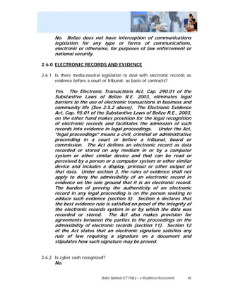 No. Belize does not have interception of communications
      legislation for any type or forms of communications,
      electronic or otherwise, for purposes of law enforcement or
      national security.

2.6.0 ELECTRONIC RECORDS AND EVIDENCE

2.6.1 Is there media-neutral legislation to deal with electronic records as
      evidence before a court or tribunal; as basis of contracts?

      Yes. The Electronic Transactions Act, Cap. 290.01 of the
      Substantive Laws of Belize R.E. 2003, eliminates legal
      barriers to the use of electronic transactions in business and
      community life (See 2.5.2 above). The Electronic Evidence
      Act, Cap. 95:01 of the Substantive Laws of Belize R.E., 2003,
      on the other hand makes provision for the legal recognition
      of electronic records and facilitates the admission of such
      records into evidence in legal proceedings. Under the Act,
      “legal proceedings” means a civil, criminal or administrative
      proceeding in a court or before a tribunal, board or
      commission. The Act defines an electronic record as data
      recorded or stored on any medium in or by a computer
      system or other similar device and that can be read or
      perceived by a person or a computer system or other similar
      device and includes a display, printout or other output of
      that data. Under section 3, the rules of evidence shall not
      apply to deny the admissibility of an electronic record in
      evidence on the sole ground that it is an electronic record.
      The burden of proving the authenticity of an electronic
      record in any legal proceeding is on the person seeking to
      adduce such evidence (section 5). Section 6 declares that
      the best evidence rule is satisfied on proof of the integrity of
      the electronic records system in or by which the data was
      recorded or stored. The Act also makes provision for
      agreements between the parties to the proceedings on the
      admissibility of electronic records (section 11). Section 12
      of the Act states that an electronic signature satisfies any
      rule of law requiring a signature on a document and
      stipulates how such signature may be proved.


2.6.2 Is cyber cash recognized?
      No.


                              Belize National ICT Policy – e-Readiness Assessment   40
 