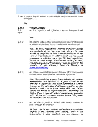 2.10.4 Is there a dispute resolution system in place regarding domain name
       protection?

         No.

2.11.0         TRANSPARENCY
2.11.1         Are the regulatory and legislative processes transparent and
open?

               Yes.

2.11.2         Do citizens and potential foreign investors have timely access
               to all laws, regulations, decrees, and court/tribunal rulings?

               Yes. All laws, regulations, decrees and court rulings
               are available at the Supreme Court library for easy
               access by the public as well as on the websites for the
               various organizations or entities which are regulated,
               governed or affected by a specific law, regulation,
               decree or court ruling. Information relating to laws,
               regulations and court rulings may also be found on the
               website of the Attorney General’s Ministry at
               www.belizelaw.org.

2.11.3         Are citizens, potential foreign investors and other stakeholders
               involved in the developing and drafting of legislation?

               Yes. The legislative process is participatory in nature.
               Stakeholders are involved to a great extent in the
               drafting of legislation and such legislation is further
               brought to the attention of citizens as well as foreign
               investors and stakeholders when Bills are tabled
               before the House of Representatives. Following this
               tabling there is normally robust debate and interaction
               with citizens and consequent amendments being made
               as a result of the interaction.

2.11.4         Are all laws, regulations, decrees and rulings available in
               print? Through the internet?

               All laws, regulations, decrees and rulings are available
               in print at the Supreme Court Library. Most of this
               information is also available on the internet at


                                Belize National ICT Policy – e-Readiness Assessment   43
 