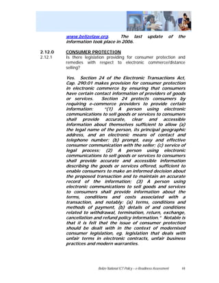 www.belizelaw.org.       The last                 update         of   the
         information took place in 2006.

2.12.0   CONSUMER PROTECTION
2.12.1   Is there legislation providing for consumer protection and
         remedies with respect to electronic commerce/distance
         selling?

         Yes. Section 24 of the Electronic Transactions Act,
         Cap. 290:01 makes provision for consumer protection
         in electronic commerce by ensuring that consumers
         have certain contact information of providers of goods
         or services.     Section 24 protects consumers by
         requiring e-commerce providers to provide certain
         information:      “(1) A person using electronic
         communications to sell goods or services to consumers
         shall provide accurate, clear and accessible
         information about themselves sufficient to allow (a)
         the legal name of the person, its principal geographic
         address, and an electronic means of contact and
         telephone number; (b) prompt, easy and effective
         consumer communication with the seller; (c) service of
         legal process; (2) A person using electronic
         communications to sell goods or services to consumers
         shall provide accurate and accessible information
         describing the goods or services offered, sufficient to
         enable consumers to make an informed decision about
         the proposed transaction and to maintain an accurate
         record of the information; (3) A person using
         electronic communications to sell goods and services
         to consumers shall provide information about the
         terms, conditions and costs associated with a
         transaction, and notably: (a) terms, conditions and
         methods of payment, (b) details of and conditions
         related to withdrawal, termination, return, exchange,
         cancellation and refund policy information.” Notable is
         that it is felt that the issue of consumer protection
         should be dealt with in the context of modernised
         consumer legislation, eg. legislation that deals with
         unfair terms in electronic contracts, unfair business
         practices and modern warranties.




                        Belize National ICT Policy – e-Readiness Assessment     44
 