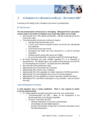 3.      A SUMMARY OF E-READINESS IN BELIZE – SEPTEMBER 2007
A summary of the findings of the e-Readiness Assessment is provided below:

ICT Infrastructure

The telecommunications infrastructure is developing. Although Internet subscription
remains modest, the number of telephone users (especially mobile users) is high:
        Belize benefits from >90% national electrification – with fibre being built into all new
        transmission cables
        Telecommunications infrastructure continues to improve:
            o Liberalized telecommunications sector
            o 2 carrier service licenses awarded, however one license has subsequently
                been withdrawn
            o 36 ISP licenses have been issued
            o International and mobile rates have decreased as a result of increased
                competition
            o Growing network capacity with speeds up to 2Mbps
            o Access to international fibre connectivity via ARCOS1 link through Mexico
        No formal information was made available regarding ICT’s at a community or
        household level – the following figures were gathered from interviews and from the
        ICT Benchmarking Assessment (i.e. secondary data from 2005/2006)
        More than 90% of households have radios
        Approximately 20% of households own a television
        Approximately 40% of homes have a telephone
        Approximately 50% of the population are cellular subscribers (150,000 subscribers)
        Approximately 14% of the population have access to Personal Computers
        Approximately 7% of the population are Internet subscribers (40,000 subscribers)
        Affordability of PC’s and Internet subscription is a key constraint – most use Internet
        from work

Legal and Regulatory Framework

A solid legislative base is being established. Effort is now required to further
accelerate implementation:
       ICT related legislation and policy frameworks exist in the areas shown below:
            o Telecommunications Act 2002 – allows for the development of the
               telecommunications sector through competition.
            o Electronic Transactions Act 2003:
               − eliminates legal barriers to electronic communications
               − acknowledges electronic/digital signatures
               − promotes harmonization of legal rules on electronic transactions across
                    international boundaries



                                      Belize National ICT Policy – e-Readiness Assessment     4
 