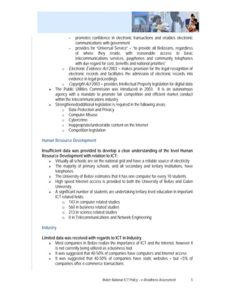 −    promotes confidence in electronic transactions and enables electronic
                      communications with government
                 − provides for “Universal Service” – “to provide all Belizeans, regardless
                      of where they reside, with reasonable access to basic
                      telecommunications services, payphones and community telephones
                      with due regard for cost, benefits and national priorities”
            o Electronic Evidence Act 2003 – makes provision for the legal recognition of
                 electronic records and facilitates the admission of electronic records into
                 evidence in legal proceedings
            o Copyright Act 2003 – provides Intellectual Property legislation for digital data
        The Public Utilities Commission was introduced in 2003. It is an autonomous
        agency with a mandate to promote fair competition and efficient market conduct
        within the telecommunications industry
        Strengthened/additional legislation is required in the following areas:
            o Data Protection and Privacy
            o Computer Misuse
            o Cybercrime
            o Inappropriate/undesirable content on the Internet
            o Competition legislation

Human Resource Development

Insufficient data was provided to develop a clear understanding of the level Human
Resource Development with relation to ICT:
        Virtually all schools are on the national grid and have a reliable source of electricity
        The majority of primary schools, and all secondary and tertiary institutions, have
        telephones
        The University of Belize estimates that it has one computer for every 10 students
        High speed Internet access is provided to both the University of Belize and Galen
        University
        A significant number of students are undertaking tertiary level education in important
        ICT related fields:
             o 143 in computer related studies
             o 560 in business related studies
             o 213 in science related studies
             o 0 in Telecommunications and Network Engineering

Industry

Limited data was received with regards to ICT in Industry
       Most companies in Belize realize the importance of ICT and the Internet, however it
       is not currently being utilized as a business tool
       It was suggested that 40-50% of companies have computers and Internet access
       It was suggested that 40-50% of companies have static websites – but <5% of
       companies offer e-commerce transactions


                                      Belize National ICT Policy – e-Readiness Assessment     5
 