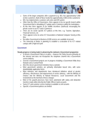 Some of the larger companies offer e-payment (e.g. BEL has approximately 5,000
        on-line customers, Bank of Nova Scotia has approximately 2,000 on-line customers)
        BEL has implemented a customer call centre and IVR system
        Other than the Office of Governance, there appears to be no specific branch within
        Government that is stimulating ICT uptake and e-Commerce within the marketplace
        At this time there appears to be no/little incentives (tax/fiscal) encouraging the
        private sector to use ICT and e-Commerce
        There are no sector specific ICT policies at this time, e.g. Tourism, Agriculture,
        Financial Services, etc
        There appears to be no active ICT Association or National Computer Society at this
        time
        No online Government-to-Business (G2B) services are available at present
        The University of Belize is planning to establish a co-location of its ICT related
        campus with a high-tech park

Government

Steady progress is being made in advancing the national e-Government programme
       A formal e-Government Policy is in place – however the Policy focuses primarily on
       the Internet and does not incorporate the telephone channel into e-Government
       service delivery
       Several e-Government projects are in progress including a Government Wide Area
       Network and a Central Portal
       All of the eleven government ministries have a website
       Most government websites are primarily information based sites, with some
       downloadable application forms
       Most ministries and departments have introduced initiatives aimed at greater
       efficiency, effectiveness and improvement of service delivery – with the Ministry of
       Finance and the Ministry of Natural Resources, Local Government and the
       Environment at the forefront of these changes
       Most of the payroll processes have been automated with salary and deduction
       transfers made online directly into Public Officers bank accounts
       Some ICT and customer service training is available to civil servants
       Specific e-Government policies are limited




                                    Belize National ICT Policy – e-Readiness Assessment   6
 