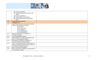 Access to Information
                 Generating locally-relevant content on the
                 Internet
                 Economic development
                 Increased public sector efficiency
                 Improved responsiveness and customer
                 service
5.2.0   Current State of Government
        – Strategic Level
5.2.1   How do the general public and business community
        mainly interact with government today?
                          In person?
                          Over the counter
                          Via telephone
                          Via mail/fax/courier
                          Via Internet/kiosks?
5.2.2   Does the Government have a formalised e-
        Government Strategy?
5.2.3   Is the Strategy publicly available?
5.2.4   Is the Strategy part of a larger plan for public sector
        reform? Is the plan publicly available?
5.2.5   Which Minister or Ministry is responsible for e-
        Government design and implementation?
5.2.6   Is there a centralised governance model in place or a
        particular Ministry/Unit/ Department that stimulates the
        e-Government development process?
5.2.7   How is it structured and managed?
5.2.8   What is government’s spending on e-Government/ICT
        as a percentage of budget?




                                  Belize National ICT Policy – e-Readiness Questionnaire   28
 