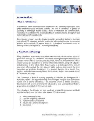 Introduction
What is e-Readiness?

e-Readiness is a term used to assess the preparedness of a community to participate in the
global information society and digital economy. The level of e-Readiness is gauged by
assessing a community’s maturity across a series of Information and Communications
Technology (ICT) indicators that are considered key in facilitating national development and
delivering broad ICT-related benefits.

Understanding a nation’s level of e-Readiness provides an excellent platform for launching
any national ICT endeavour, and also provides the all important baseline for measuring
progress as the national ICT agenda advances. e-Readiness assessments should be
routinely carried out as a part of ICT monitoring and reporting.


e-Readiness Methodology

Many e-Readiness assessments are academic exercises that calculate various indices of
penetration, coverage, etc. e-Readiness assessments featuring these types of measures are
available from a number of sources such as McConnell, Harvard or others institutions. These
studies typically give a good view of physical infrastructure statistics, along with subjective
ordinal rankings of other criteria. While they are useful as a starting point, these forms of
assessment often overlook the more obscure, subtle readiness determinants that drive
momentum and accelerate development. It is important therefore, to go beyond these
numbers, and collect more meaningful data that provides a deeper, cross-societal view of
ICT absorption and usage.

The Government of Belize is currently prepapring to undertake the development of a
National ICT Policy. An important first step in developing the Policy will be to establish the
current level of national e-Readiness. This document contains a detailed e-Readiness
Questionnaire with a series of criteria that will provide a clear understanding of Belize’s
preparedness to participate in the networked world.

The e-Readiness Questionnaire has been specifically structured to complement and build
upon the five focus areas that feature in the National ICT Policy, namely:

    1.   Infrastructure and Security
    2.   Legal and Regulatory Framework
    3.   Human Resource Development
    4.   Industry and Economic Development
    5.   Government




                                     Belize National ICT Policy – e-Readiness Assessment     8
 