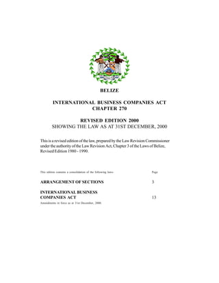 BELIZE
INTERNATIONAL BUSINESS COMPANIES ACT
CHAPTER 270
REVISED EDITION 2000
SHOWING THE LAW AS AT 31ST DECEMBER, 2000
This is a revised edition of the law, prepared by the Law Revision Commissioner
under the authority of the Law Revision Act, Chapter 3 of the Laws of Belize,
Revised Edition 1980 - 1990.
This edition contains a consolidation of the following laws- Page
ARRANGEMENT OF SECTIONS 3
INTERNATIONAL BUSINESS
COMPANIES ACT 13
Amendments in force as at 31st December, 2000.
 