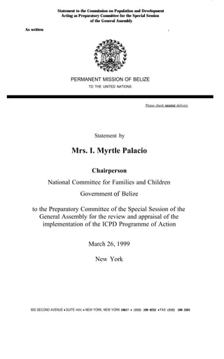 Statement to the Commission on Population and Development
                     Acting as Preparatory Committee for the Special Session
                                     of the General Assembly

As written                                                                             /




                           PERMANENT MISSION OF BELIZE
                                     TO THE UNITED NATIONS




                                                                        Please check apainst delivery




                                         Statement by

                           Mrs. I. Myrtle Palacio

                                       Chairperson
             National Committee for Families and Children
                                Government sf Belize

   to the Preparatory Committee of the Special Session of the
      General Assembly for the review and appraisal of the
        implementation of the ICPD Programme of Action


                                     March 26, 1999

                                         New York




   800 SECOND AVENUE + SUITE 400G + NEW YORK, NEW YORK 10017 + (212) 599-0233 + FAX: (212) 599-3391
 