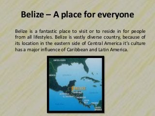Belize – A place for everyone
Belize is a fantastic place to visit or to reside in for people
from all lifestyles. Belize is vastly diverse country, because of
its location in the eastern side of Central America it’s culture
has a major influence of Caribbean and Latin America.
 