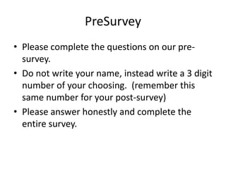 PreSurvey
• Please complete the questions on our pre-
  survey.
• Do not write your name, instead write a 3 digit
  number of your choosing. (remember this
  same number for your post-survey)
• Please answer honestly and complete the
  entire survey.
 