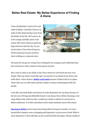 Belize Real Estate: My Belize Experience of Finding
                       A Home


I have decided that I want to live and
settle in Belize. I feel that I deserve to
retire in this island and get away from
the bustle of city life. All I want to do
is live simply and fully and it is the
reason why I have chosen to pack my
bags and move into the city. As you
need to know I have been living in a
North American Country and have
been working as a corporate slave.


Of course do not get me wrong I love working for my company and I think that they
have treated me well as much as I have given my best.


But i want to retire at 50 which is why I have chosen to work hard and save even
harder. This way when I reach this age I can just live in an island of my choice and
settle there. I have chosen a Belize real estate because I believe that it is a place
where there are no cold winter and the weather is always welcoming just like the
people.


I also like real estate Belize and choose it as the destination for my home because of
the low cost of living and affordable homes I can choose from. Before choosing a real
estate Belize what I did was take a conference which is called Live and Invest in
Belize conference. It is helo somewhere in the south mainland coast of the island.


Sanctuary Belize and we have been doing talk for the past 6 months. As I have
learned the company owns a whopping and impressive 14,000 acres of land. What is
more impressive is that with that 14,000 owned land the developer will put residence
 