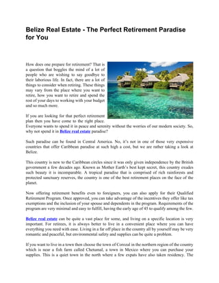 Belize Real Estate - The Perfect Retirement Paradise
for You



How does one prepare for retirement? That is
a question that boggles the mind of a lot of
people who are wishing to say goodbye to
their laborious life. In fact, there are a lot of
things to consider when retiring. These things
may vary from the place where you want to
retire, how you want to retire and spend the
rest of your days to working with your budget
and so much more.

If you are looking for that perfect retirement
plan then you have come to the right place.
Everyone wants to spend it in peace and serenity without the worries of our modern society. So,
why not spend it in Belize real estate paradise?

Such paradise can be found in Central America. No, it’s not in one of those very expensive
countries that offer Caribbean paradise at such high a cost, but we are rather taking a look at
Belize.

This country is new to the Caribbean circles since it was only given independence by the British
government a few decades ago. Known as Mother Earth’s best kept secret, this country exudes
such beauty it is incomparable. A tropical paradise that is comprised of rich rainforests and
protected sanctuary reserves, the country is one of the best retirement places on the face of the
planet.

Now offering retirement benefits even to foreigners, you can also apply for their Qualified
Retirement Program. Once approved, you can take advantage of the incentives they offer like tax
exemptions and the inclusion of your spouse and dependents in the program. Requirements of the
program are very minimal and easy to fulfill, having the early age of 45 to qualify among the few.

Belize real estate can be quite a vast place for some, and living on a specific location is very
important. For retirees, it is always better to live in a convenient place where you can have
everything you need with ease. Living in a far off place in the country all by yourself may be very
romantic and peaceful, but environmental safety and supplies can be quite a problem.

If you want to live in a town then choose the town of Corozal in the northern region of the country
which is near a fish farm called Chetumal, a town in Mexico where you can purchase your
supplies. This is a quiet town in the north where a few expats have also taken residency. The
 
