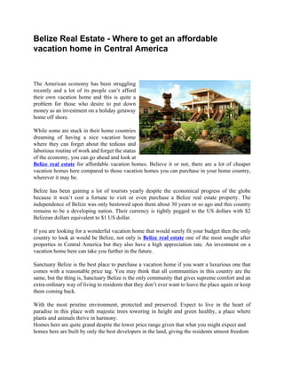 Belize Real Estate - Where to get an affordable
vacation home in Central America



The American economy has been struggling
recently and a lot of its people can’t afford
their own vacation home and this is quite a
problem for those who desire to put down
money as an investment on a holiday getaway
home off shore.

While some are stuck in their home countries
dreaming of having a nice vacation home
where they can forget about the tedious and
laborious routine of work and forget the status
of the economy, you can go ahead and look at
Belize real estate for affordable vacation homes. Believe it or not, there are a lot of cheaper
vacation homes here compared to those vacation homes you can purchase in your home country,
wherever it may be.

Belize has been gaining a lot of tourists yearly despite the economical progress of the globe
because it won’t cost a fortune to visit or even purchase a Belize real estate property. The
independence of Belize was only bestowed upon them about 30 years or so ago and this country
remains to be a developing nation. Their currency is tightly pegged to the US dollars with $2
Belizean dollars equivalent to $1 US dollar.

If you are looking for a wonderful vacation home that would surely fit your budget then the only
country to look at would be Belize, not only is Belize real estate one of the most sought after
properties in Central America but they also have a high appreciation rate. An investment on a
vacation home here can take you further in the future.

Sanctuary Belize is the best place to purchase a vacation home if you want a luxurious one that
comes with a reasonable price tag. You may think that all communities in this country are the
same, but the thing is, Sanctuary Belize is the only community that gives supreme comfort and an
extra-ordinary way of living to residents that they don’t ever want to leave the place again or keep
them coming back.

With the most pristine environment, protected and preserved. Expect to live in the heart of
paradise in this place with majestic trees towering in height and green healthy, a place where
plants and animals thrive in harmony.
Homes here are quite grand despite the lower price range given that what you might expect and
homes here are built by only the best developers in the land, giving the residents utmost freedom
 