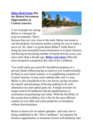 Belize Real Estate Has
the Hottest Investment
Opportunities in
Central America

A lot of people are saying
Belize is a hotspot for
asset investments. That’s
because they are very close to the truth. Belize real estate is
one hot property investment market waiting for you to make a
move on. So, what’s so great about Belize? Aside from it
being the most beautiful tourist destination in Central America
and having an increasing number of tourist arrivals every year
since more than a decade ago, Belize real estate offers the
most inexpensive properties this side of the Caribbean.

You could easily get yourself a beachfront property or a
private island without paying as much as you would normally
do back in your home country or in neighboring countries of
Central America. It may seem unbelievable, but it’s true.
Belize is also considered to be a tax haven, giving investors
the benefit and advantage of having nothing to do with
inheritance tax and capital gains tax. Foreign investors no
longer need to be bothered with pre-qualifications or
restrictions on purchasing real estate. With the flexibility of
the system here in Belize, this is by far the most efficient
country to ever offer real estate properties to foreigners
without discrimination.

Belize is known for its natural splendor. And since this is
being established as the “New Caribbean,” investments for
business opportunities or luxurious leisure will definitely take
 