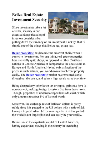 Belize Real Estate
Investment Security
Since investments take a lot
of risks, security is one
essential factor that a lot of
investors consider when
putting down their money on an investment. Luckily, that is
simply one of the things that Belize real estate has.

Belize real estate has become the smartest choice when it
comes to investments. For one thing, real estate properties
here are really quite cheap, as opposed to other Caribbean
nations in Central America or compared to the ones found in
Europe and North America. Having only a fraction of the
prices in such nations, you could own a beachfront property
easily. The Belize real estate market has remained stable
throughout the years, and gains a high resale value over time.

Being charged any inheritance tax or capital gains tax here is
non-existent, making foreign investors free from these taxes.
Though, properties of underdeveloped lands do exist, which
only amounts to about 1% of its total worth.

Moreover, the exchange rate of Belizean dollars is pretty
stable since it is pegged to the US dollars with a ratio of 2:1.
Living a tropical island life or running a farm in this part of
the world is not impossible and can easily be your reality.

Belize is also the expatriate capital of Central America,
having expatriates moving in the country in increasing
 