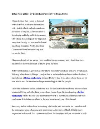 Belize Real Estate: My Belize Experience of Finding A Home


I have decided that I want to live and
settle in Belize. I feel that I deserve to
retire in this island and get away from
the bustle of city life. All I want to do is
live simply and fully and it is the reason
why I have chosen to pack my bags and
move into the city. As you need to know I
have been living in a North American
Country and have been working as a
corporate slave.


Of course do not get me wrong I love working for my company and I think that they
have treated me well as much as I have given my best.


But i want to retire at 50 which is why I have chosen to work hard and save even harder.
This way when I reach this age I can just live in an island of my choice and settle there. I
have chosen a Belize real estate because I believe that it is a place where there are no
cold winter and the weather is always welcoming just like the people.


I also like real estate Belize and choose it as the destination for my home because of the
low cost of living and affordable homes I can choose from. Before choosing a belize
real estate what I did was take a conference which is called Live and Invest in Belize
conference. It is helo somewhere in the south mainland coast of the island.


Sanctuary Belize and we have been doing talk for the past 6 months. As I have learned
the company owns a whopping and impressive 14,000 acres of land. What is more
impressive is that with that 14,000 owned land the developer will put residence in only
 