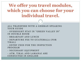 ALL TRANSFERS WITH A GERMAN SPEAKING
TOUR GUIDE
- OVERNIGHT STAY IN "GREEN VALLEY IN"
IN DOUBLE ROOM
- BREAKFAST AND LUNCH
- DEPARTURE FEE TO GUATEMALA (FOR
TIKAL)
- ENTRY FEES FOR THE INSPECTION
PROGRAM
- NECESSARY EQUIPMENT
- ATM, TIKAL AND LAMANAI ARE
CONDUCTED IN ENGLISH
We offer you travel modules,
which you can choose for your
individual travel.
 